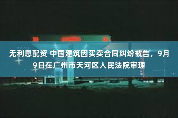 无利息配资 中国建筑因买卖合同纠纷被告，9月9日在广州市天河区人民法院审理