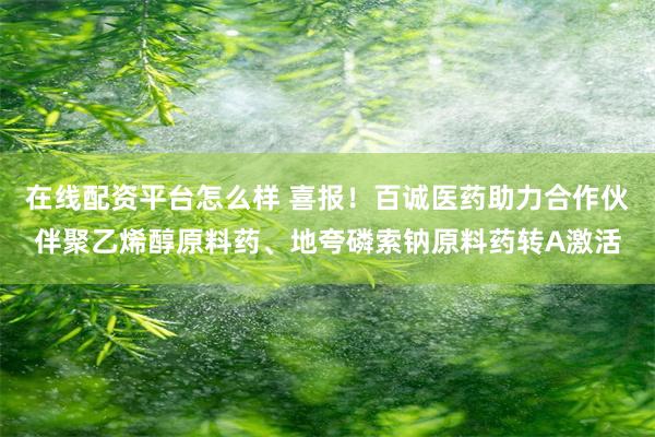 在线配资平台怎么样 喜报！百诚医药助力合作伙伴聚乙烯醇原料药、地夸磷索钠原料药转A激活