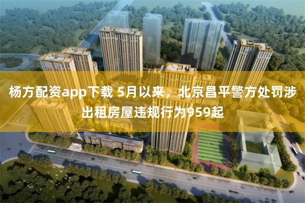 杨方配资app下载 5月以来，北京昌平警方处罚涉出租房屋违规行为959起