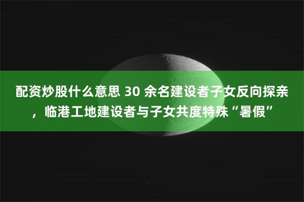 配资炒股什么意思 30 余名建设者子女反向探亲，临港工地建设者与子女共度特殊“暑假”