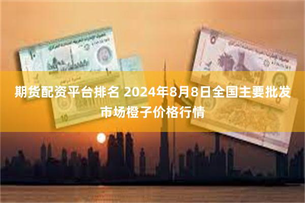 期货配资平台排名 2024年8月8日全国主要批发市场橙子价格行情