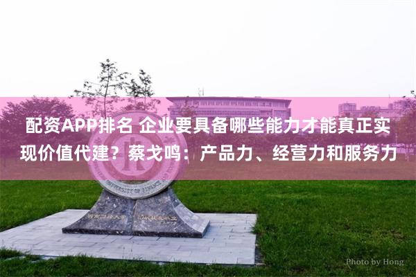 配资APP排名 企业要具备哪些能力才能真正实现价值代建？蔡戈鸣：产品力、经营力和服务力