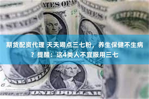 期货配资代理 天天喝点三七粉，养生保健不生病？提醒：这4类人不宜服用三七