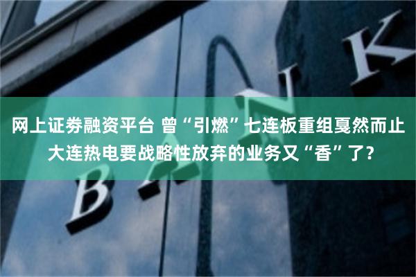 网上证劵融资平台 曾“引燃”七连板重组戛然而止 大连热电要战略性放弃的业务又“香”了？