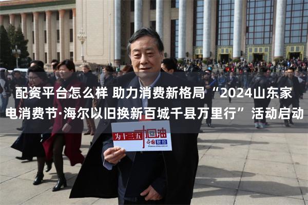 配资平台怎么样 助力消费新格局 “2024山东家电消费节·海尔以旧换新百城千县万里行” 活动启动