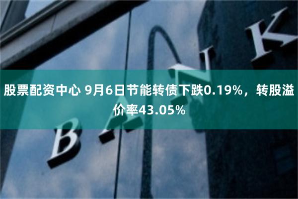 股票配资中心 9月6日节能转债下跌0.19%，转股溢价率43.05%