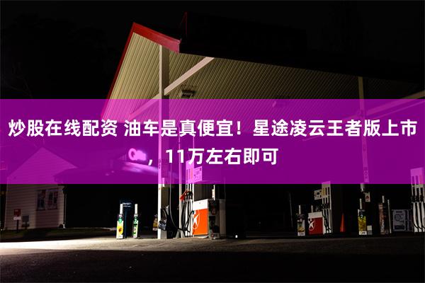 炒股在线配资 油车是真便宜！星途凌云王者版上市，11万左右即可