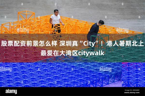 股票配资前景怎么样 深圳真“City”！港人暑期北上最爱在大湾区citywalk