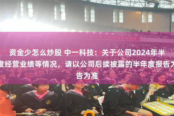 资金少怎么炒股 中一科技：关于公司2024年半年度经营业绩等情况，请以公司后续披露的半年度报告为准