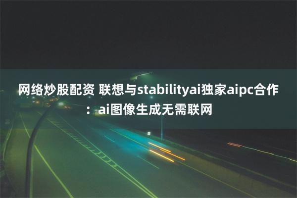 网络炒股配资 联想与stabilityai独家aipc合作：ai图像生成无需联网