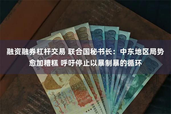 融资融券杠杆交易 联合国秘书长：中东地区局势愈加糟糕 呼吁停止以暴制暴的循环