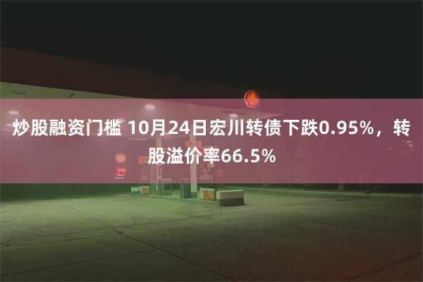 炒股融资门槛 10月24日宏川转债下跌0.95%，转股溢价率66.5%