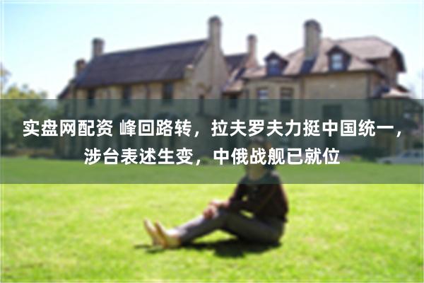 实盘网配资 峰回路转，拉夫罗夫力挺中国统一，涉台表述生变，中俄战舰已就位