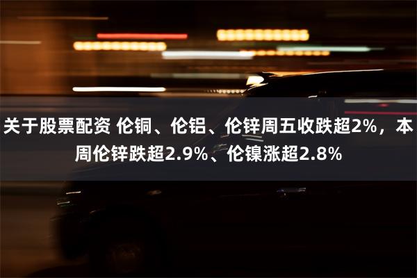 关于股票配资 伦铜、伦铝、伦锌周五收跌超2%，本周伦锌跌超2.9%、伦镍涨超2.8%