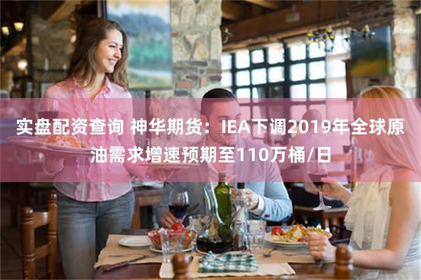 实盘配资查询 神华期货：IEA下调2019年全球原油需求增速预期至110万桶/日