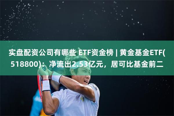 实盘配资公司有哪些 ETF资金榜 | 黄金基金ETF(518800)：净流出2.53亿元，居可比基金前二