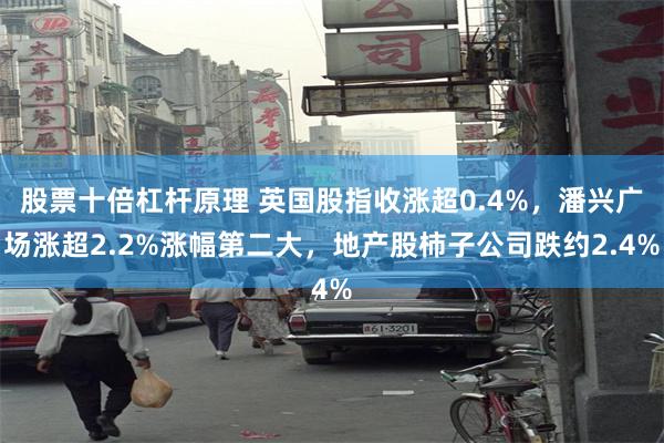 股票十倍杠杆原理 英国股指收涨超0.4%，潘兴广场涨超2.2%涨幅第二大，地产股柿子公司跌约2.4%