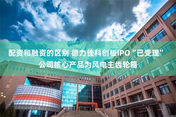 配资和融资的区别 德力佳科创板IPO“已受理” 公司核心产品为风电主齿轮箱