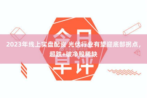 2023年线上实盘配资 光伏行业有望迎底部拐点，超跌+破净股稀缺