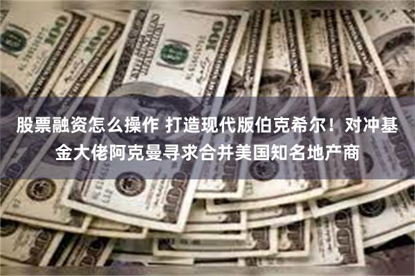 股票融资怎么操作 打造现代版伯克希尔！对冲基金大佬阿克曼寻求合并美国知名地产商