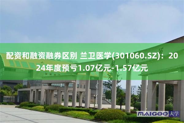 配资和融资融券区别 兰卫医学(301060.SZ)：2024年度预亏1.07亿元-1.57亿元