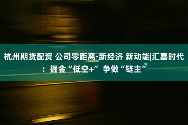 杭州期货配资 公司零距离·新经济 新动能|汇嘉时代：掘金“低空+” 争做“链主”