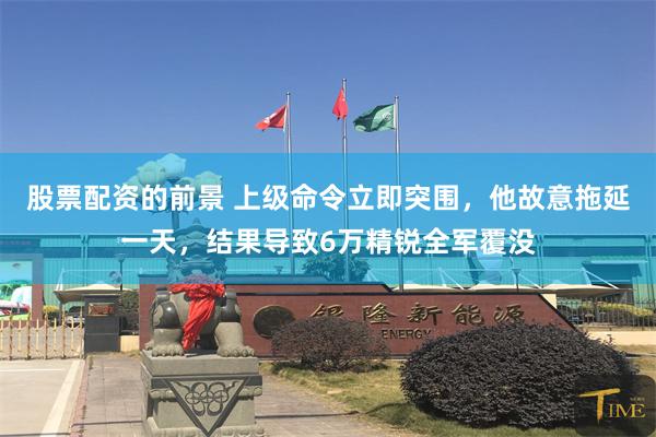 股票配资的前景 上级命令立即突围，他故意拖延一天，结果导致6万精锐全军覆没