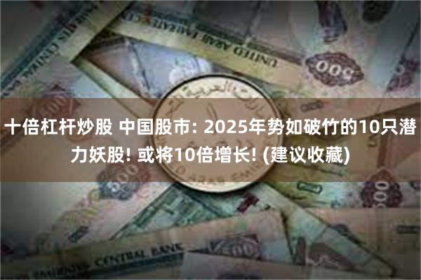 十倍杠杆炒股 中国股市: 2025年势如破竹的10只潜力妖股! 或将10倍增长! (建议收藏)