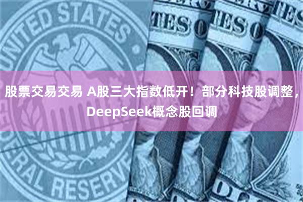 股票交易交易 A股三大指数低开！部分科技股调整，DeepSeek概念股回调