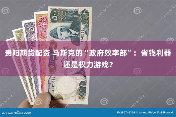 贵阳期货配资 马斯克的“政府效率部”：省钱利器还是权力游戏？