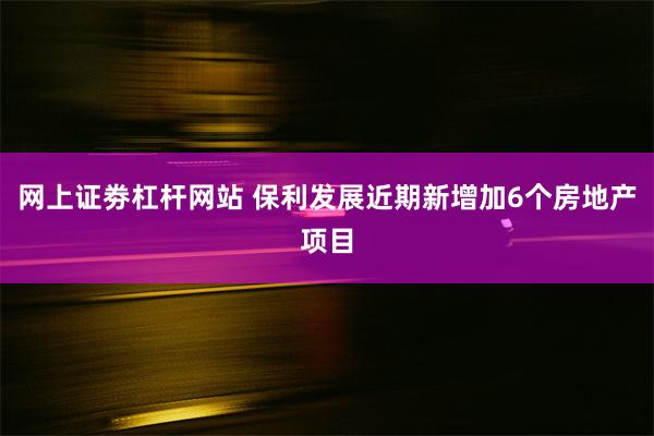 网上证劵杠杆网站 保利发展近期新增加6个房地产项目