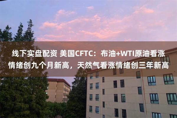 线下实盘配资 美国CFTC：布油+WTI原油看涨情绪创九个月新高，天然气看涨情绪创三年新高