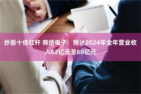 炒股十倍杠杆 商络电子：预计2024年全年营业收入62亿元至68亿元