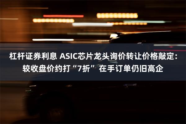 杠杆证券利息 ASIC芯片龙头询价转让价格敲定：较收盘价约打“7折” 在手订单仍旧高企