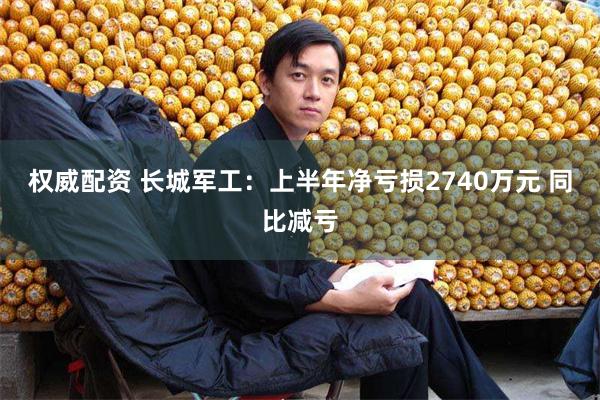 权威配资 长城军工：上半年净亏损2740万元 同比减亏