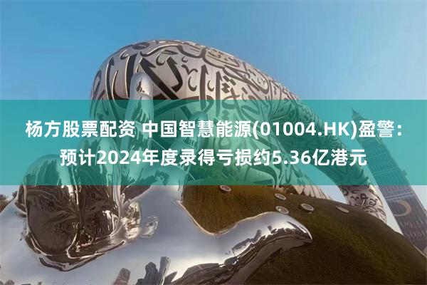 杨方股票配资 中国智慧能源(01004.HK)盈警:预计2024年度录得亏损约5.36亿港元