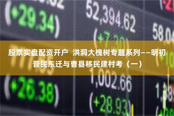 股票实盘配资开户  洪洞大槐树专题系列——明初晋民东迁与曹县移民建村考(一)