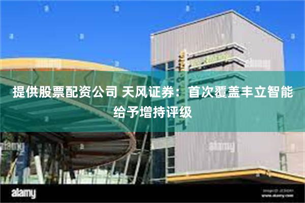 提供股票配资公司 天风证券:首次覆盖丰立智能给予增持评级